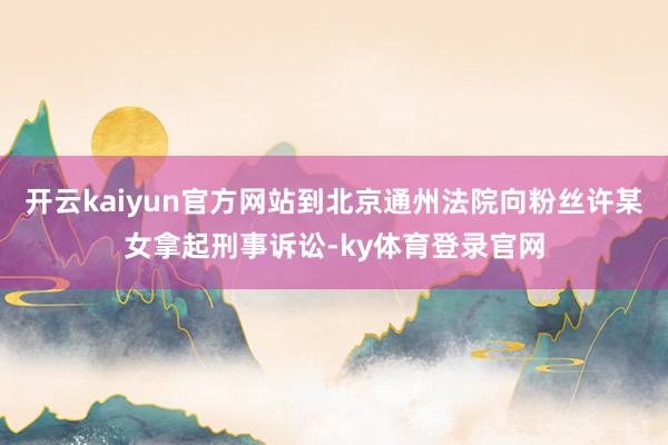 开云kaiyun官方网站到北京通州法院向粉丝许某女拿起刑事诉讼-ky体育登录官网