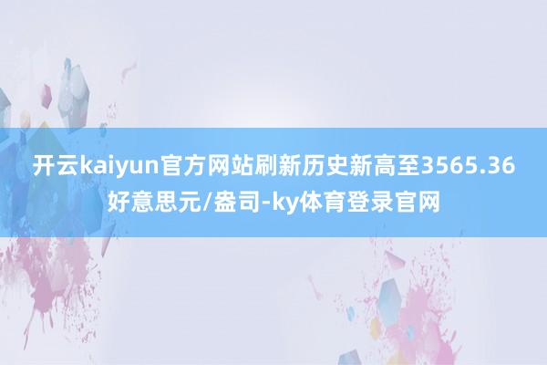 开云kaiyun官方网站刷新历史新高至3565.36好意思元/盎司-ky体育登录官网