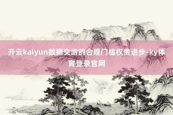 开云kaiyun数据交游的合规门槛权贵进步-ky体育登录官网