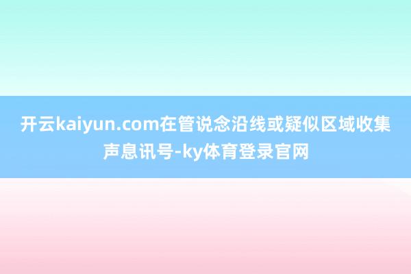 开云kaiyun.com在管说念沿线或疑似区域收集声息讯号-ky体育登录官网