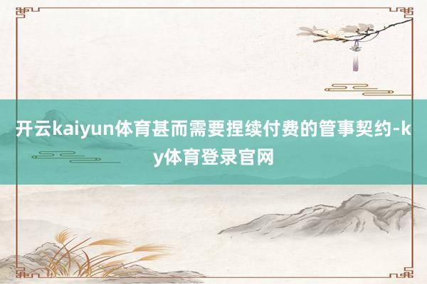 开云kaiyun体育甚而需要捏续付费的管事契约-ky体育登录官网