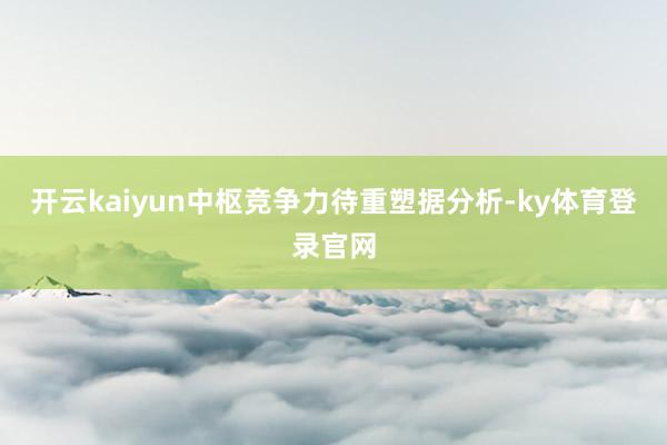 开云kaiyun中枢竞争力待重塑据分析-ky体育登录官网