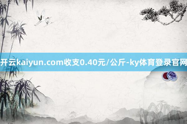 开云kaiyun.com收支0.40元/公斤-ky体育登录官网