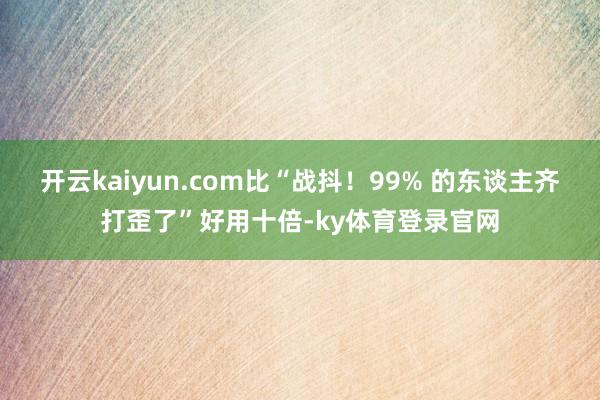 开云kaiyun.com比“战抖！99% 的东谈主齐打歪了”好用十倍-ky体育登录官网