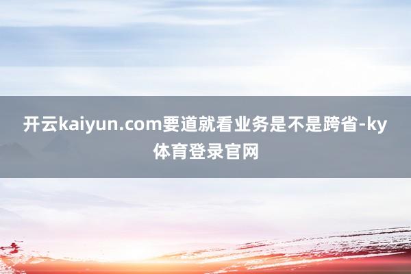 开云kaiyun.com要道就看业务是不是跨省-ky体育登录官网