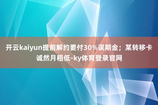 开云kaiyun提前解约要付30%误期金；某转移卡诚然月租低-ky体育登录官网