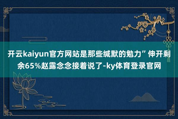 开云kaiyun官方网站是那些缄默的勉力”伸开剩余65%赵露念念接着说了-ky体育登录官网