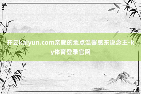 开云kaiyun.com亲昵的地点温馨感东说念主-ky体育登录官网